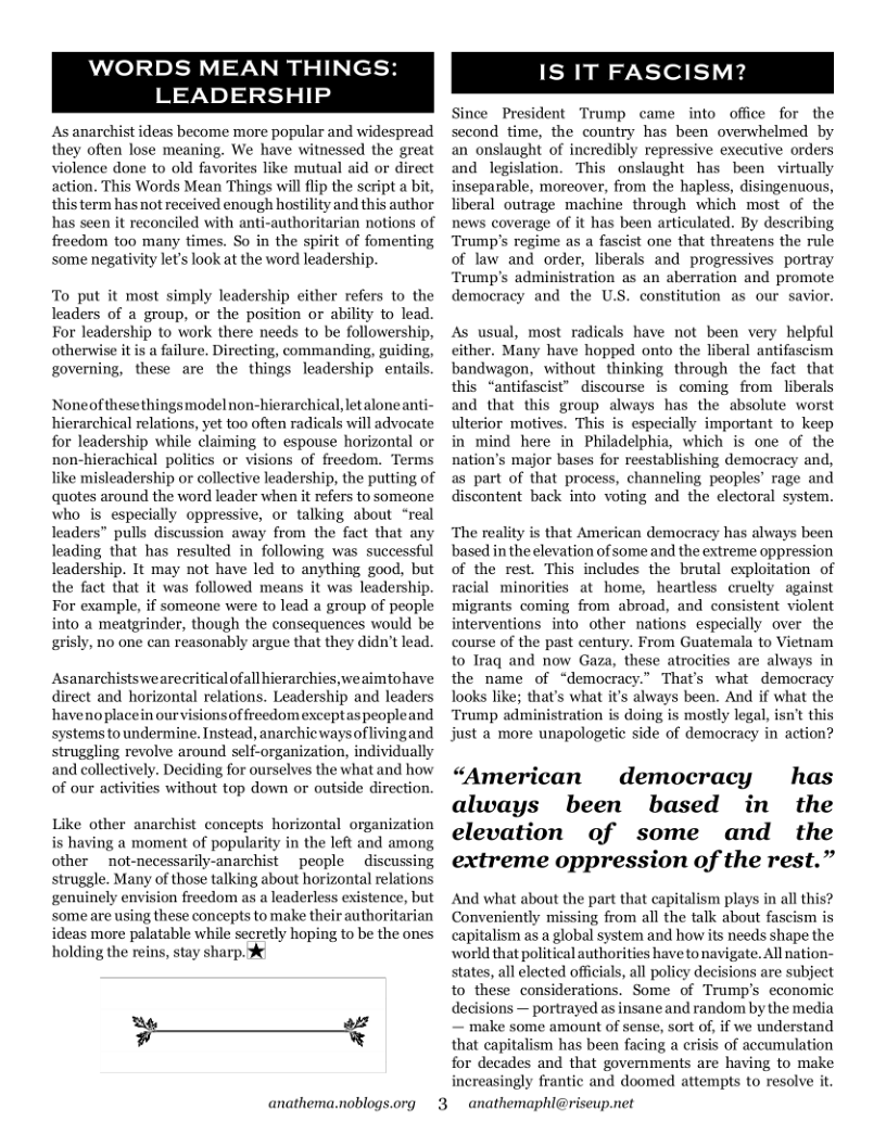 WORDS MEAN THINGS:  LEADERSHIP  As anarchist ideas become more popular and widespread they often lose meaning. We have witnessed the great violence done to old favorites like mutual aid or direct action. This Words Mean Things will flip the script a bit, this term has not received enough hostility and this author has seen it reconciled with anti-authoritarian notions of freedom too many times. So in the spirit of fomenting some negativity lets look at the word leadership.  To put it most simply leadership cither refers to the leaders of a group, or the position or ability to lead. For leadership to work there needs to be followershi otherwise it is a failure, Directing, commanding, gui governing, these are the things leadership entails  Noneofthesethingsmodelnon-hierarchical letalone anti- hierarchical relations, yet too often radicals will advocate for leadership while claiming to espouse horizontal or non-hierachical politics or ns of freedom. Terms like misleadership or collective leadership, the putting of quotes around the word leader when it refers to someone who is especially oppressive, or talking about “real leaders” pulls discussion away from the fact that any leading that has resulted in following was successful leadership. It may not have led to anything good, but the fact that it was followed means it was leadership. For example, if someone were to lead a group of people into a meatgrinder, though the consequences would be grisly, no one can reasonably argue that they didn’t lead.  Asanarchistswearecritical ofall hierarchies, weaimtohave irect and horizontal relations. Leadership and leaders haveno placein ourvisions of freedom exceptas peopleand systems toundermine. Instead, anarchic ways of living and struggling revolve around self-organization, individually and collectively. Deciding for ourselves the what and how of our acti ithout top down or outside direction.  Like other anarchist concepts horizontal organization is having a moment of popularity in the left and among other  not-necessarily-anarchist  people discussing struggle. Many of those talking about horizontal relations genuinely envision freedom as a leaderless existence, but  some are using these concepts to make their authoritarian ideas more palatable while secretly hoping to be the ones holding the reins, stay sharp.  F———X  anathema.noblogs.org  3  IS IT FASCISM  Since President Trump came into office for the second time, the country has been overwhelmed by an onslaught of incredibly repressive executive orders and legislation. This onslaught has been virtually inseparable, moreover, from the hapless, disingenuous, liberal outrage machine through which most of the news coverage of it has been articulated. By describing Trump’s regime as a fascist one that threatens the rule of law and order, liberals and progressives portray Trump’s administration as an aberration and promote democracy and the U.S. constitution as our savior.  As usual, most radicals have not been very helpful either. Many have hopped onto the liberal antifascism bandwagon, without thinking through the fact  that this “antifascist” discourse is coming from liberals and that this group a as the absolute worst ulterior motives. This is especially important to keep in mind here in Philadelphia, which is one of the nation’s major bases for reestablishing democracy and, as part of that process, channeling peoples’ rage and discontent back into voting and the electoral system.  The reality is that American democracy has always been based in the elevation of some and the extreme oppression of the rest. This includes the brutal exploitation. of es at home, heartles igrants coming from abroad, and consistent violent interventions into other nations especially over the course of the past century. From Guatemala to Vietnam to Iraq and now Gaza, these atrocities are always in the name of “democracy.” That’s what democracy looks like; that’s what it’s always been. And if what the Trump admin ng is mostly legal, isn’t this just a more unapologetic side of democracy in action?  “American democracy has always been based in the elevation of some and the extreme oppression of the rest.”  And what about the part that capitalism plays in all this? Conveniently missing from all the talk about fascism is capitalism as a global System and how its needs shape the world that political authorities have to navigate. All nation- states, all elected officals, all policy decisions are subject to these considerations. Some of Trump’s economic decisions — portrayed as insane and random by the media — make some amount of sense, sort of, if we understand that capitalism has been facing a erisis of accumulation for decades and that governments are having to make increasingly frantic and doomed attempts to resolve it  anathemaphl@ris  eup.net 